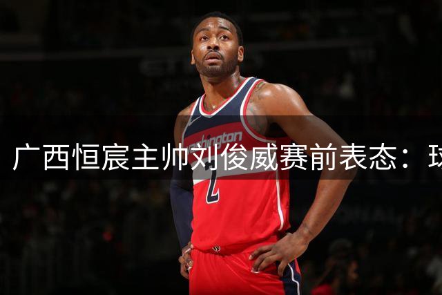 广西恒宸主帅刘俊威赛前表态：球队备战充分，将力拼对手